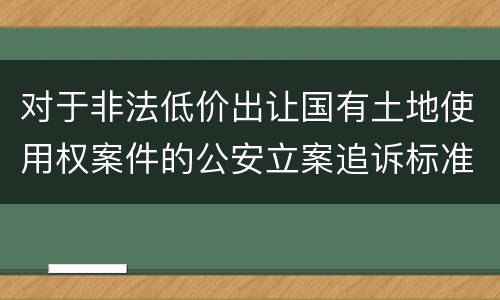 对于非法低价出让国有土地使用权案件的公安立案追诉标准