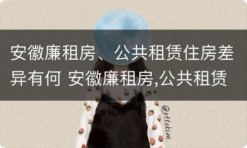 安徽廉租房、公共租赁住房差异有何 安徽廉租房,公共租赁住房差异有何影响