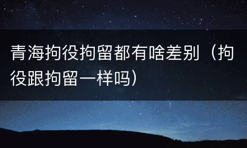 青海拘役拘留都有啥差别（拘役跟拘留一样吗）
