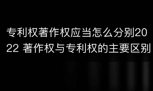 专利权著作权应当怎么分别2022 著作权与专利权的主要区别