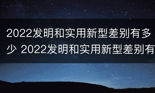 2022发明和实用新型差别有多少 2022发明和实用新型差别有多少种