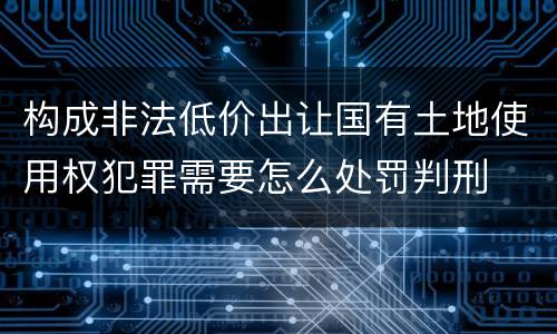 构成非法低价出让国有土地使用权犯罪需要怎么处罚判刑