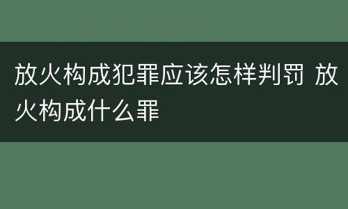 放火构成犯罪应该怎样判罚 放火构成什么罪