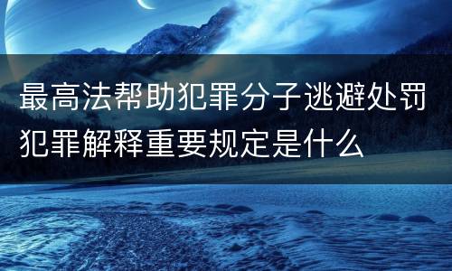 最高法帮助犯罪分子逃避处罚犯罪解释重要规定是什么