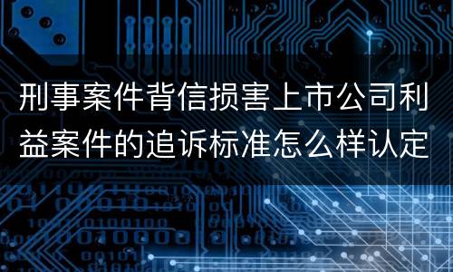 刑事案件背信损害上市公司利益案件的追诉标准怎么样认定