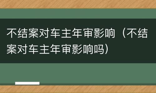 不结案对车主年审影响（不结案对车主年审影响吗）
