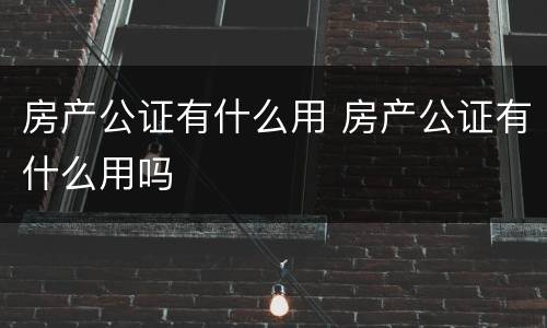 房产公证有什么用 房产公证有什么用吗