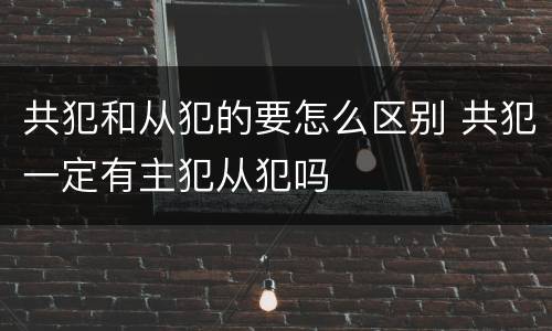 共犯和从犯的要怎么区别 共犯一定有主犯从犯吗