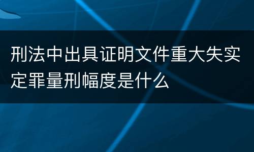 刑法中出具证明文件重大失实定罪量刑幅度是什么
