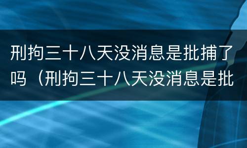 刑拘三十八天没消息是批捕了吗（刑拘三十八天没消息是批捕了吗知乎）