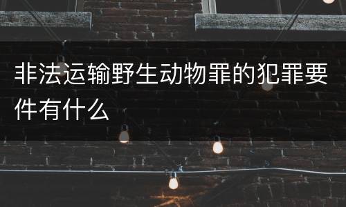 非法运输野生动物罪的犯罪要件有什么
