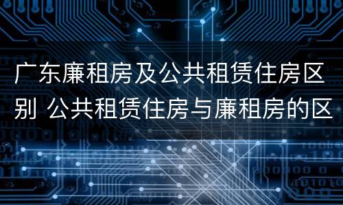 广东廉租房及公共租赁住房区别 公共租赁住房与廉租房的区别
