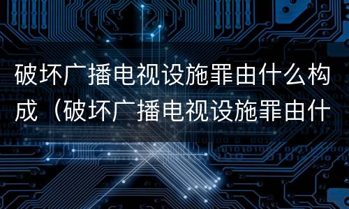 破坏广播电视设施罪由什么构成（破坏广播电视设施罪由什么构成的）
