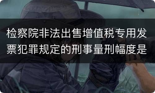 检察院非法出售增值税专用发票犯罪规定的刑事量刑幅度是多少
