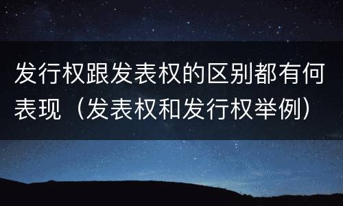 发行权跟发表权的区别都有何表现（发表权和发行权举例）