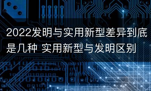 2022发明与实用新型差异到底是几种 实用新型与发明区别