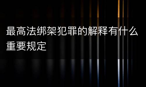 最高法绑架犯罪的解释有什么重要规定