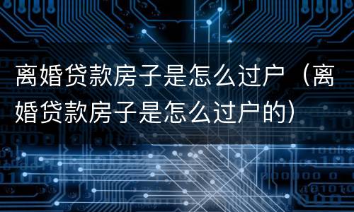 离婚贷款房子是怎么过户（离婚贷款房子是怎么过户的）