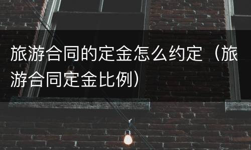 旅游合同的定金怎么约定（旅游合同定金比例）