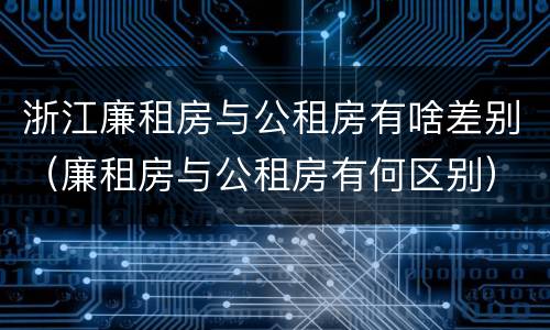 浙江廉租房与公租房有啥差别（廉租房与公租房有何区别）