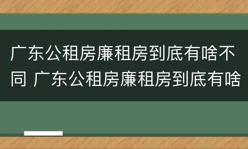 广东公租房廉租房到底有啥不同 广东公租房廉租房到底有啥不同之处