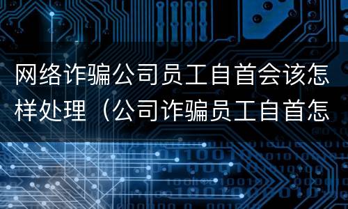 网络诈骗公司员工自首会该怎样处理（公司诈骗员工自首怎么判）