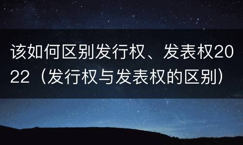 该如何区别发行权、发表权2022（发行权与发表权的区别）