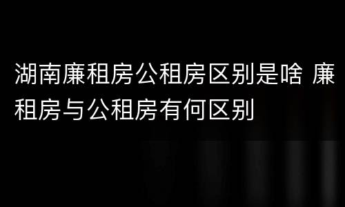 湖南廉租房公租房区别是啥 廉租房与公租房有何区别