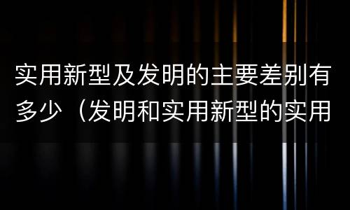 实用新型及发明的主要差别有多少（发明和实用新型的实用性）