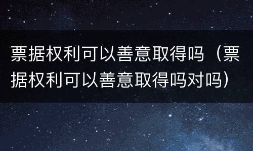 票据权利可以善意取得吗（票据权利可以善意取得吗对吗）