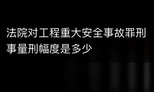法院对工程重大安全事故罪刑事量刑幅度是多少