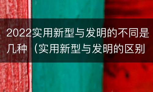 2022实用新型与发明的不同是几种（实用新型与发明的区别有哪些）