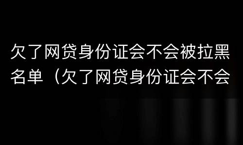 欠了网贷身份证会不会被拉黑名单（欠了网贷身份证会不会被拉黑名单了）