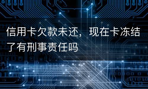 信用卡欠款未还，现在卡冻结了有刑事责任吗