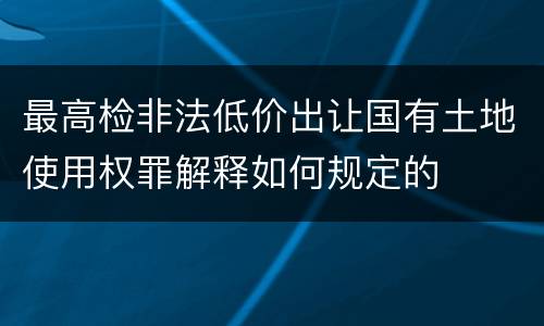 最高检非法低价出让国有土地使用权罪解释如何规定的