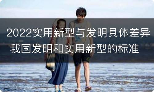 2022实用新型与发明具体差异 我国发明和实用新型的标准