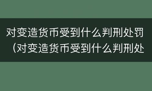 对变造货币受到什么判刑处罚（对变造货币受到什么判刑处罚）