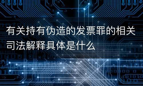 有关持有伪造的发票罪的相关司法解释具体是什么