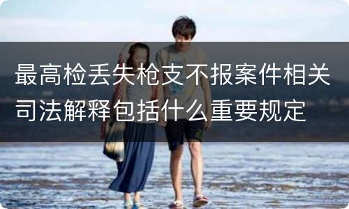 最高检丢失枪支不报案件相关司法解释包括什么重要规定