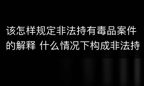 该怎样规定非法持有毒品案件的解释 什么情况下构成非法持有毒品罪
