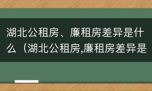 湖北公租房、廉租房差异是什么（湖北公租房,廉租房差异是什么原因）
