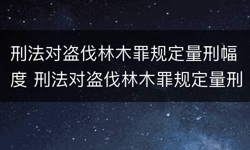刑法对盗伐林木罪规定量刑幅度 刑法对盗伐林木罪规定量刑幅度大吗