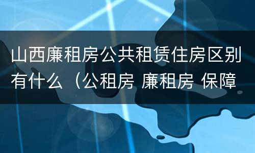 山西廉租房公共租赁住房区别有什么（公租房 廉租房 保障性住房区别）