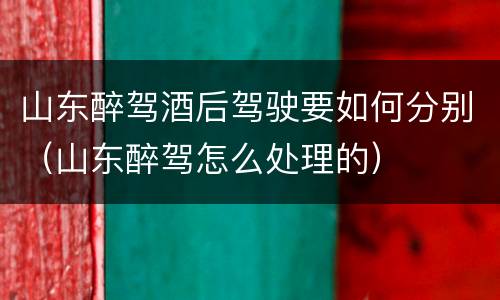 山东醉驾酒后驾驶要如何分别（山东醉驾怎么处理的）