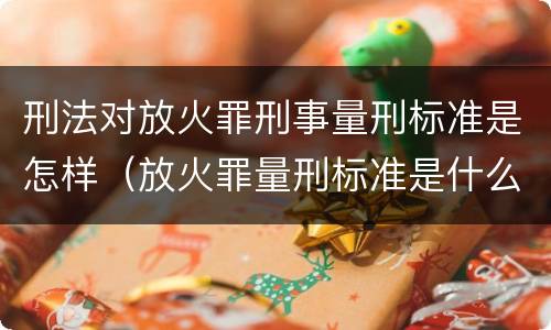 刑法对放火罪刑事量刑标准是怎样（放火罪量刑标准是什么）