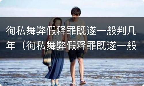 徇私舞弊假释罪既遂一般判几年（徇私舞弊假释罪既遂一般判几年以上）