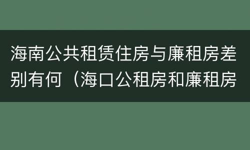 海南公共租赁住房与廉租房差别有何（海口公租房和廉租房的区别）