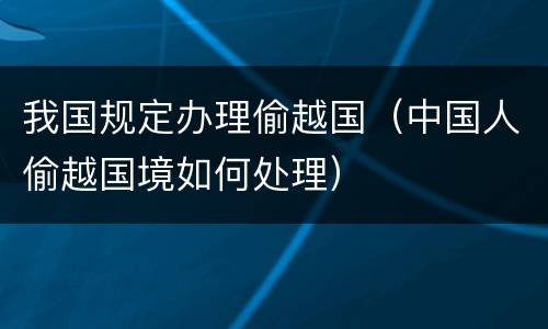 我国规定办理偷越国（中国人偷越国境如何处理）