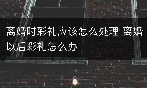 离婚时彩礼应该怎么处理 离婚以后彩礼怎么办