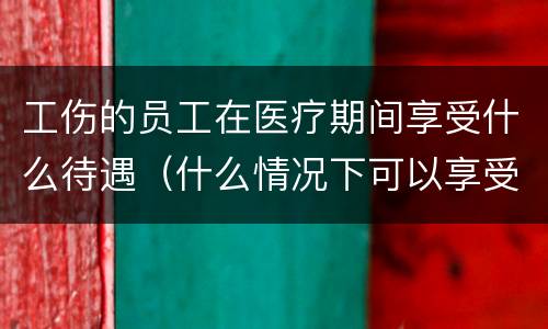 工伤的员工在医疗期间享受什么待遇（什么情况下可以享受工伤医疗待遇）